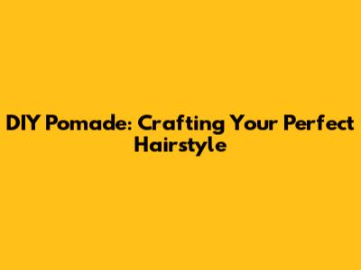 DIY Pomade: Crafting Your Perfect Hairstyle