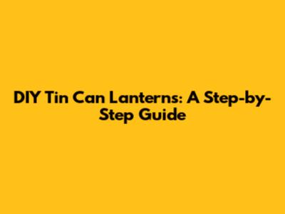 DIY Tin Can Lanterns: A Step-by-Step Guide