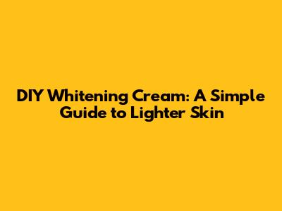 DIY Whitening Cream: A Simple Guide to Lighter Skin