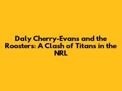 Daly Cherry-Evans and the Roosters: A Clash of Titans in the NRL