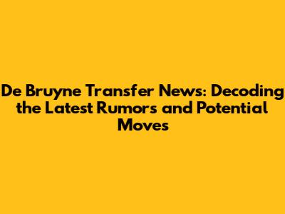 De Bruyne Transfer News: Decoding the Latest Rumors and Potential Moves