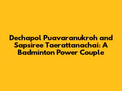 Dechapol Puavaranukroh and Sapsiree Taerattanachai: A Badminton Power Couple