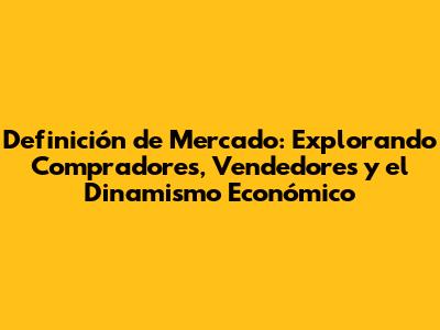 Definición de Mercado: Explorando Compradores, Vendedores y el Dinamismo Económico