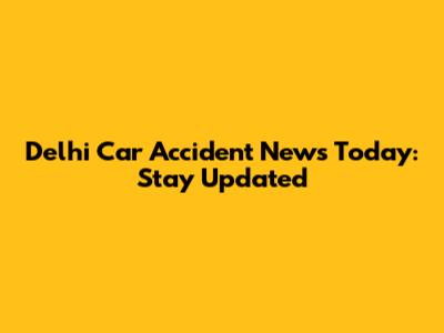 Delhi Car Accident News Today: Stay Updated