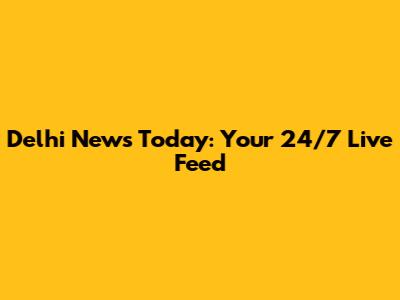 Delhi News Today: Your 24/7 Live Feed