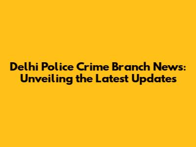 Delhi Police Crime Branch News: Unveiling the Latest Updates