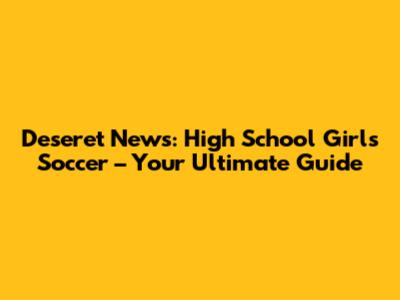 Deseret News: High School Girls Soccer – Your Ultimate Guide