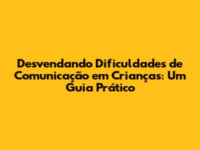 Desvendando Dificuldades de Comunicação em Crianças: Um Guia Prático