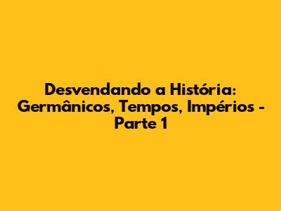 Desvendando a História: Germânicos, Tempos, Impérios - Parte 1