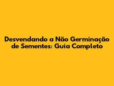 Desvendando a Não Germinação de Sementes: Guia Completo