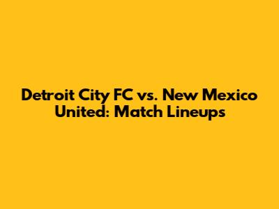 Detroit City FC vs. New Mexico United: Match Lineups