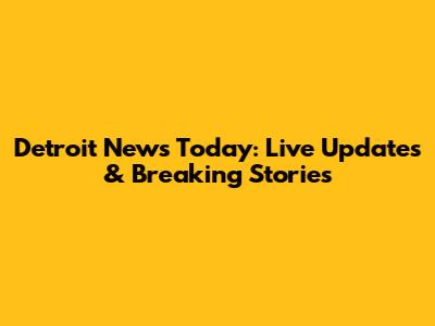 Detroit News Today: Live Updates & Breaking Stories