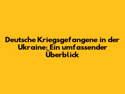 Deutsche Kriegsgefangene in der Ukraine: Ein umfassender Überblick
