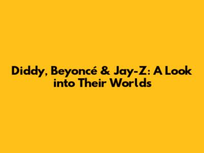 Diddy, Beyoncé & Jay-Z: A Look into Their Worlds
