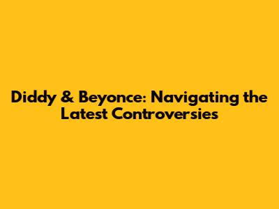 Diddy & Beyonce: Navigating the Latest Controversies