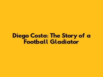 Diego Costa: The Story of a Football Gladiator