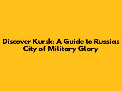 Discover Kursk: A Guide to Russia's City of Military Glory