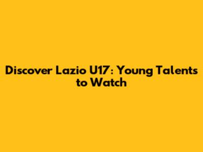 Discover Lazio U17: Young Talents to Watch