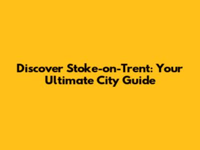 Discover Stoke-on-Trent: Your Ultimate City Guide