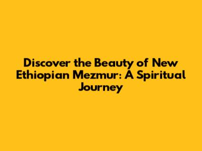 Discover the Beauty of New Ethiopian Mezmur: A Spiritual Journey