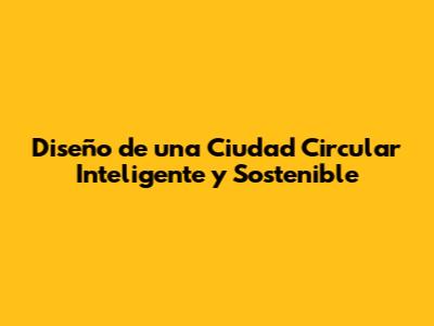 Diseño de una Ciudad Circular Inteligente y Sostenible