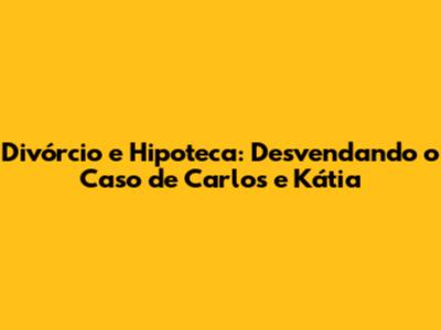 Divórcio e Hipoteca: Desvendando o Caso de Carlos e Kátia