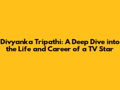 Divyanka Tripathi: A Deep Dive into the Life and Career of a TV Star