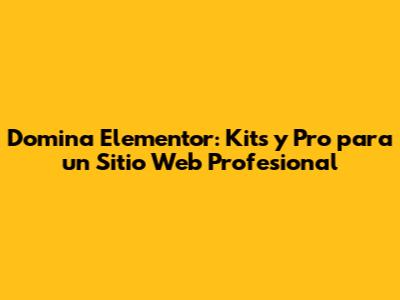 Domina Elementor: Kits y Pro para un Sitio Web Profesional