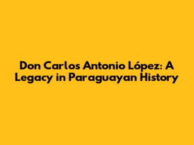 Don Carlos Antonio López: A Legacy in Paraguayan History