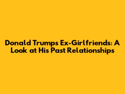 Donald Trump's Ex-Girlfriends: A Look at His Past Relationships
