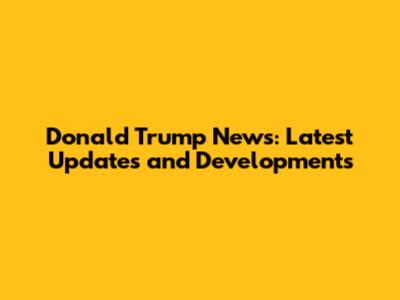Donald Trump News: Latest Updates and Developments