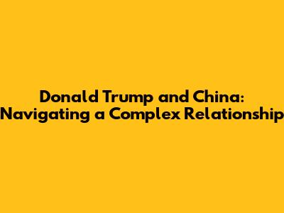 Donald Trump and China: Navigating a Complex Relationship