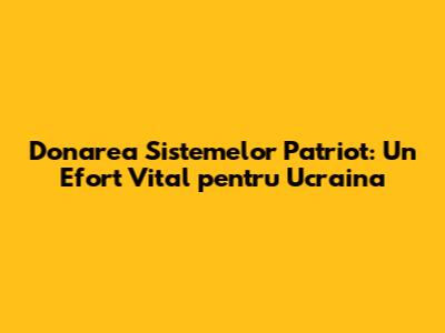 Donarea Sistemelor Patriot: Un Efort Vital pentru Ucraina