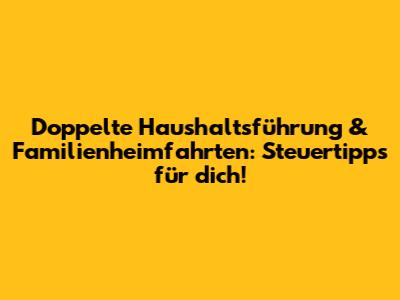 Doppelte Haushaltsführung & Familienheimfahrten: Steuertipps für dich!