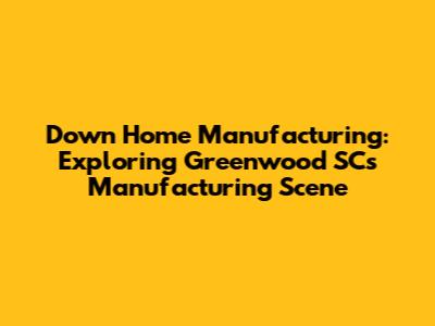 Down Home Manufacturing: Exploring Greenwood SC's Manufacturing Scene