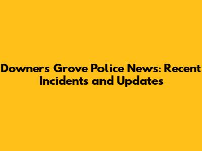 Downers Grove Police News: Recent Incidents and Updates
