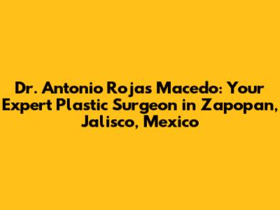 Dr. Antonio Rojas Macedo: Your Expert Plastic Surgeon in Zapopan, Jalisco, Mexico