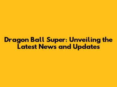 Dragon Ball Super: Unveiling the Latest News and Updates