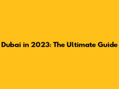 Dubai in 2023: The Ultimate Guide