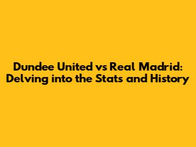 Dundee United vs Real Madrid: Delving into the Stats and History