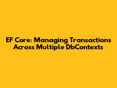 EF Core: Managing Transactions Across Multiple DbContexts