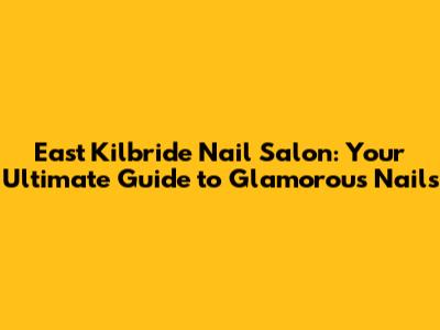 East Kilbride Nail Salon: Your Ultimate Guide to Glamorous Nails