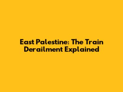 East Palestine: The Train Derailment Explained
