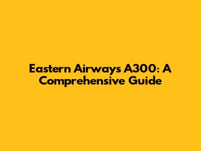 Eastern Airways A300: A Comprehensive Guide