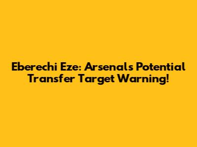 Eberechi Eze: Arsenal's Potential Transfer Target Warning!