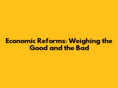 Economic Reforms: Weighing the Good and the Bad