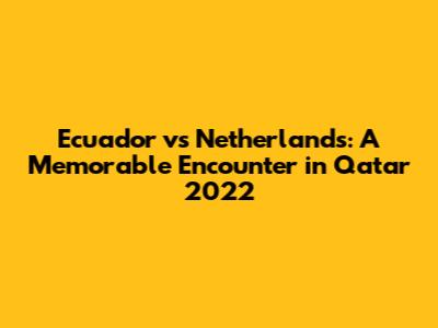 Ecuador vs Netherlands: A Memorable Encounter in Qatar 2022