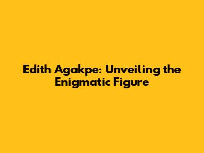 Edith Agakpe: Unveiling the Enigmatic Figure