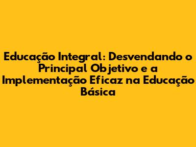 Educação Integral: Desvendando o Principal Objetivo e a Implementação Eficaz na Educação Básica