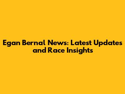 Egan Bernal News: Latest Updates and Race Insights